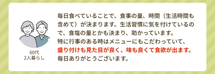 「60代 2人暮らし」 毎日食べていることで、食事の量、時間(生活時間も含めて)が決まります。生活習慣に気を付けているので、食塩の量とかも決まり、助かっています。特に行事のある時はメニューにもこだわっていて、盛り付けも見た目が良く、味も良くて食欲が出ます。毎日ありがとうございます。