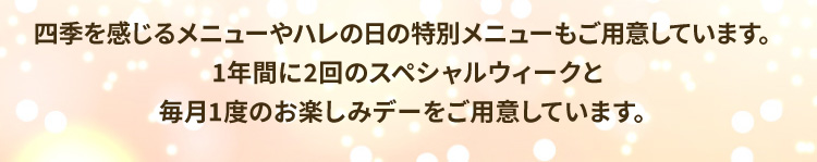 四季を感じるメニューやハレの日の特別メニューもご用意しています。1年間に2回のスペシャルウィークと毎月1度のお楽しみデーをご用意しています。
