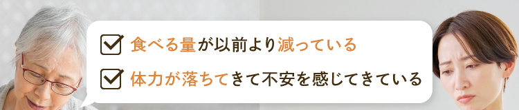 ・食べる量が以前より減っている ・体力が落ちてきて不安を感じてきている