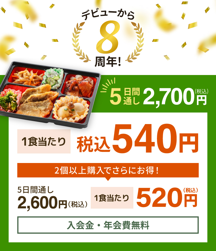 デビューから8周年！ 5日間通し 税込 2,700円 1食当たり 税込540円 2個以上購入でさらにお得！ 5日間通し 税込 2,600円 1食当たり 税込520円 入会金・年会費無料