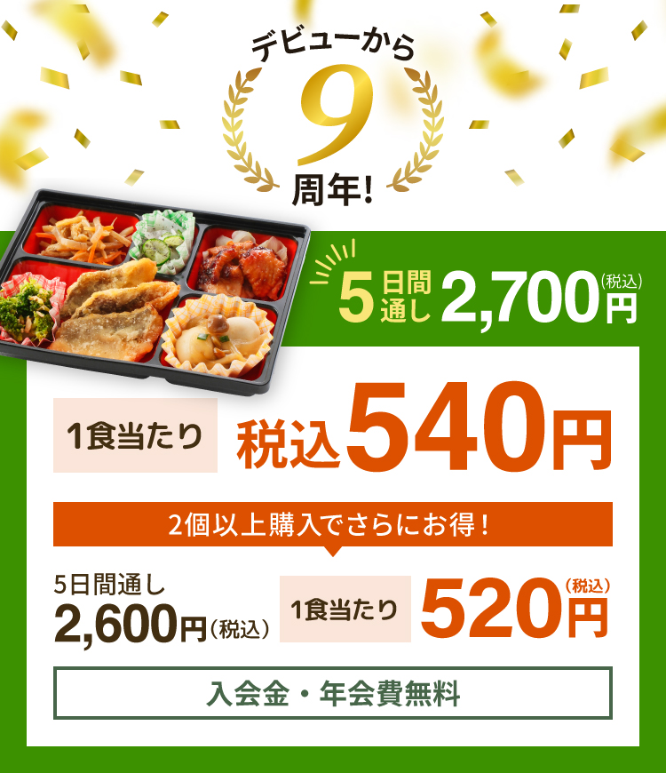 デビューから9周年！ 5日間通し 税込 2,700円 1食当たり 税込540円 2個以上購入でさらにお得！ 5日間通し 税込 2,600円 1食当たり 税込520円 入会金・年会費無料