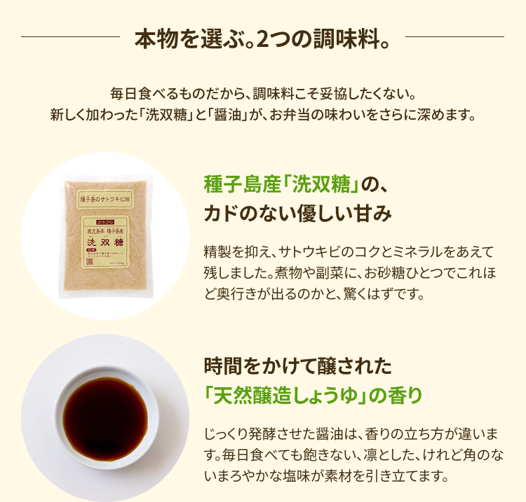 本物を選ぶ。2つの調味料。毎日食べるものだから、調味料こそ妥協したくない。新しく加わった「洗双糖」と「醤油」が、お弁当の味わいをさらに深めます。【種子島産「洗双糖」の、カドのない優しい甘み】精製を抑え、サトウキビのコクとミネラルをあえて残しました。煮物や副菜に、お砂糖ひとつでこれほど奥行きが出るのかと、驚くはずです。【時間をかけて醸された「天然醸造しょうゆ」の香り】じっくり発酵させた醤油は、香りの立ち方が違います。毎日食べても飽きない、凛とした、けれど角のないまろやかな塩味が素材を引き立てます。