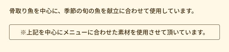 骨取り魚を中心を、季節の旬の魚を献立に合わせて使用しています。
※上記を中心にメニューに合わせた素材を使用させて頂いています。
