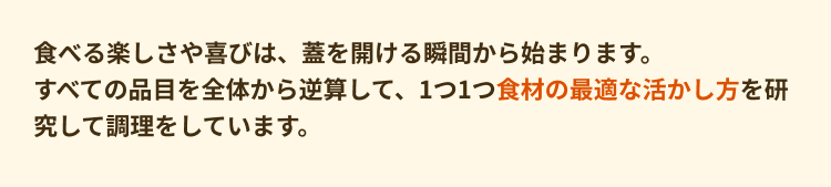 食べる楽しさや喜びは、蓋を開ける瞬間から始まります。すべての品目を全体から逆算して、1つ1つ食材の最適な活かし方を研究して調理をしています。