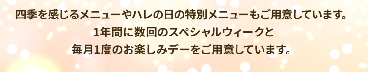 四季を感じるメニューやハレの日の特別メニューもご用意しています。1年間に数回のスペシャルウィークと毎月1度のお楽しみデーをご用意しています。